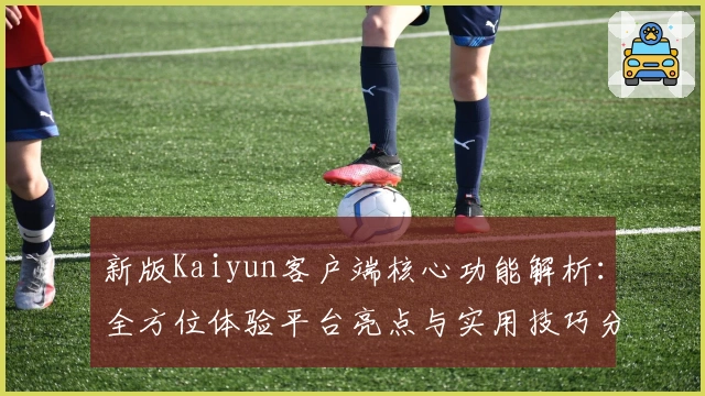 新版Kaiyun客户端核心功能解析：全方位体验平台亮点与实用技巧分享