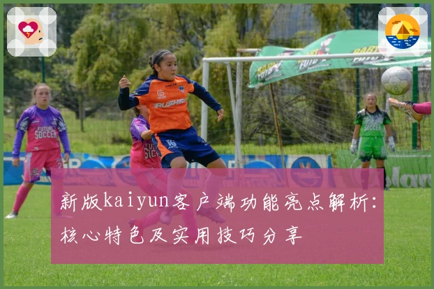 新版kaiyun客户端功能亮点解析：核心特色及实用技巧分享